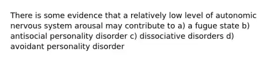 There is some evidence that a relatively low level of autonomic nervous system arousal may contribute to a) a fugue state b) antisocial personality disorder c) dissociative disorders d) avoidant personality disorder