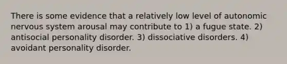 There is some evidence that a relatively low level of autonomic nervous system arousal may contribute to 1) a fugue state. 2) antisocial personality disorder. 3) dissociative disorders. 4) avoidant personality disorder.