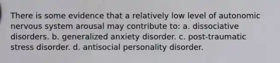 There is some evidence that a relatively low level of autonomic nervous system arousal may contribute to: a. dissociative disorders. b. generalized anxiety disorder. c. post-traumatic stress disorder. d. antisocial personality disorder.