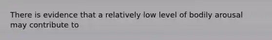 There is evidence that a relatively low level of bodily arousal may contribute to