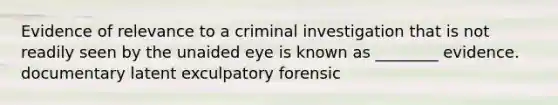 Evidence of relevance to a criminal investigation that is not readily seen by the unaided eye is known as ________ evidence. documentary latent exculpatory forensic