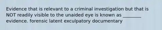 Evidence that is relevant to a criminal investigation but that is NOT readily visible to the unaided eye is known as ________ evidence. forensic latent exculpatory documentary