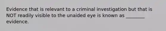 Evidence that is relevant to a criminal investigation but that is NOT readily visible to the unaided eye is known as ________ evidence.