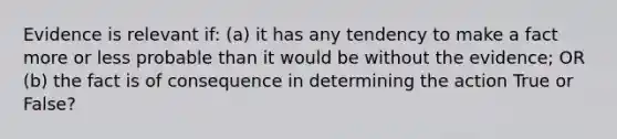 Evidence is relevant if: (a) it has any tendency to make a fact more or less probable than it would be without the evidence; OR (b) the fact is of consequence in determining the action True or False?