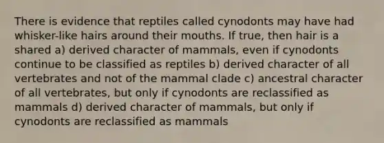 There is evidence that reptiles called cynodonts may have had whisker-like hairs around their mouths. If true, then hair is a shared a) derived character of mammals, even if cynodonts continue to be classified as reptiles b) derived character of all vertebrates and not of the mammal clade c) ancestral character of all vertebrates, but only if cynodonts are reclassified as mammals d) derived character of mammals, but only if cynodonts are reclassified as mammals