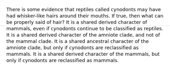 There is some evidence that reptiles called cynodonts may have had whisker-like hairs around their mouths. If true, then what can be properly said of hair? It is a shared derived character of mammals, even if cynodonts continue to be classified as reptiles. It is a shared derived character of the amniote clade, and not of the mammal clade. It is a shared ancestral character of the amniote clade, but only if cynodonts are reclassified as mammals. It is a shared derived character of the mammals, but only if cynodonts are reclassified as mammals.