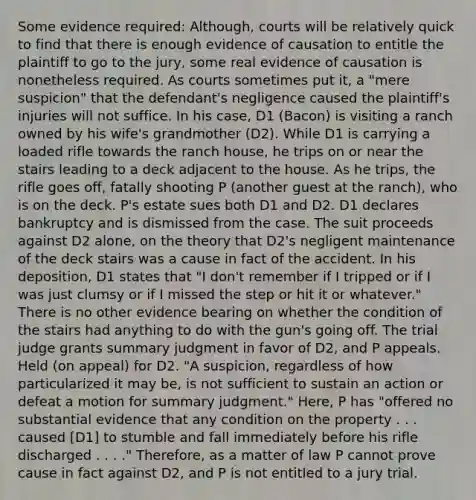 Some evidence required: Although, courts will be relatively quick to find that there is enough evidence of causation to entitle the plaintiff to go to the jury, some real evidence of causation is nonetheless required. As courts sometimes put it, a "mere suspicion" that the defendant's negligence caused the plaintiff's injuries will not suffice. In his case, D1 (Bacon) is visiting a ranch owned by his wife's grandmother (D2). While D1 is carrying a loaded rifle towards the ranch house, he trips on or near the stairs leading to a deck adjacent to the house. As he trips, the rifle goes off, fatally shooting P (another guest at the ranch), who is on the deck. P's estate sues both D1 and D2. D1 declares bankruptcy and is dismissed from the case. The suit proceeds against D2 alone, on the theory that D2's negligent maintenance of the deck stairs was a cause in fact of the accident. In his deposition, D1 states that "I don't remember if I tripped or if I was just clumsy or if I missed the step or hit it or whatever." There is no other evidence bearing on whether the condition of the stairs had anything to do with the gun's going off. The trial judge grants summary judgment in favor of D2, and P appeals. Held (on appeal) for D2. "A suspicion, regardless of how particularized it may be, is not sufficient to sustain an action or defeat a motion for summary judgment." Here, P has "offered no substantial evidence that any condition on the property . . . caused [D1] to stumble and fall immediately before his rifle discharged . . . ." Therefore, as a matter of law P cannot prove cause in fact against D2, and P is not entitled to a jury trial.