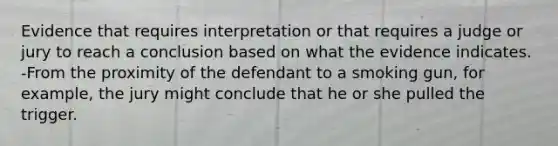 Evidence that requires interpretation or that requires a judge or jury to reach a conclusion based on what the evidence indicates. -From the proximity of the defendant to a smoking gun, for example, the jury might conclude that he or she pulled the trigger.