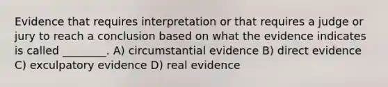 Evidence that requires interpretation or that requires a judge or jury to reach a conclusion based on what the evidence indicates is called ________. A) circumstantial evidence B) direct evidence C) exculpatory evidence D) real evidence