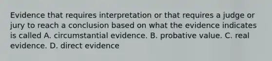 Evidence that requires interpretation or that requires a judge or jury to reach a conclusion based on what the evidence indicates is called A. circumstantial evidence. B. probative value. C. real evidence. D. direct evidence