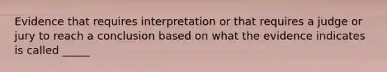 Evidence that requires interpretation or that requires a judge or jury to reach a conclusion based on what the evidence indicates is called _____