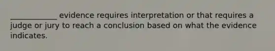 ____________ evidence requires interpretation or that requires a judge or jury to reach a conclusion based on what the evidence indicates.