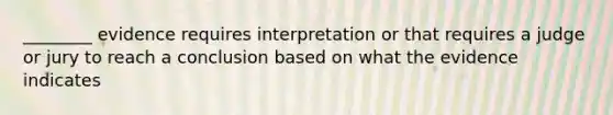 ________ evidence requires interpretation or that requires a judge or jury to reach a conclusion based on what the evidence indicates