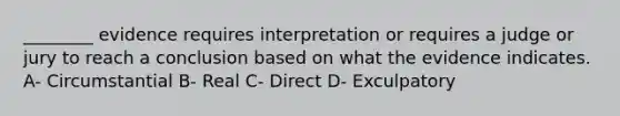 ________ evidence requires interpretation or requires a judge or jury to reach a conclusion based on what the evidence indicates. A- Circumstantial B- Real C- Direct D- Exculpatory