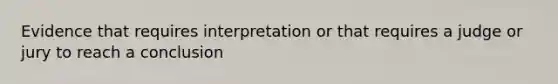 Evidence that requires interpretation or that requires a judge or jury to reach a conclusion