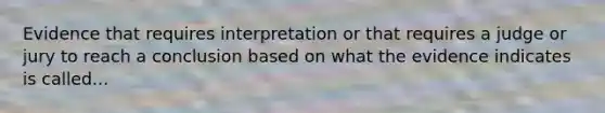 Evidence that requires interpretation or that requires a judge or jury to reach a conclusion based on what the evidence indicates is called...