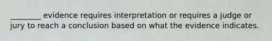 ________ evidence requires interpretation or requires a judge or jury to reach a conclusion based on what the evidence indicates.