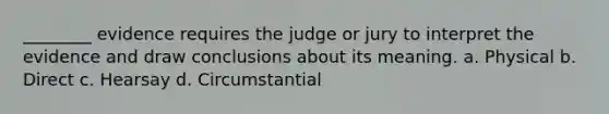 ________ evidence requires the judge or jury to interpret the evidence and draw conclusions about its meaning. a. Physical b. Direct c. Hearsay d. Circumstantial