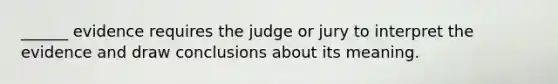 ______ evidence requires the judge or jury to interpret the evidence and draw conclusions about its meaning.