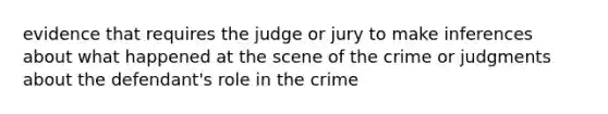 evidence that requires the judge or jury to make inferences about what happened at the scene of the crime or judgments about the defendant's role in the crime