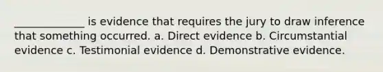 _____________ is evidence that requires the jury to draw inference that something occurred. a. Direct evidence b. Circumstantial evidence c. Testimonial evidence d. Demonstrative evidence.