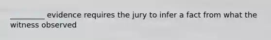 _________ evidence requires the jury to infer a fact from what the witness observed