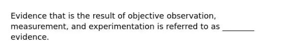 Evidence that is the result of objective observation, measurement, and experimentation is referred to as ________ evidence.