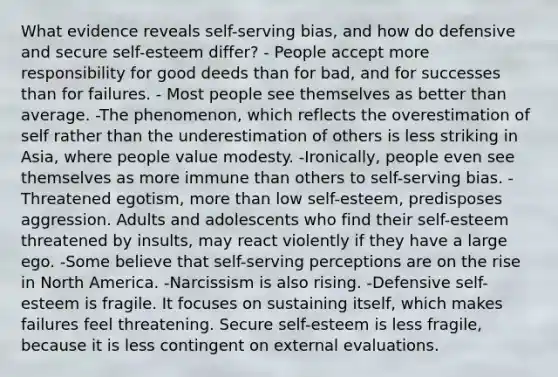 What evidence reveals self-serving bias, and how do defensive and secure self-esteem differ? - People accept more responsibility for good deeds than for bad, and for successes than for failures. - Most people see themselves as better than average. -The phenomenon, which reflects the overestimation of self rather than the underestimation of others is less striking in Asia, where people value modesty. -Ironically, people even see themselves as more immune than others to self-serving bias. -Threatened egotism, more than low self-esteem, predisposes aggression. Adults and adolescents who find their self-esteem threatened by insults, may react violently if they have a large ego. -Some believe that self-serving perceptions are on the rise in North America. -Narcissism is also rising. -Defensive self-esteem is fragile. It focuses on sustaining itself, which makes failures feel threatening. Secure self-esteem is less fragile, because it is less contingent on external evaluations.