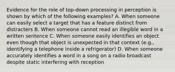 Evidence for the role of top-down processing in perception is shown by which of the following examples? A. When someone can easily select a target that has a feature distinct from distracters B. When someone cannot read an illegible word in a written sentence C. When someone easily identifies an object even though that object is unexpected in that context (e.g., identifying a telephone inside a refrigerator) D. When someone accurately identifies a word in a song on a radio broadcast despite static interfering with reception