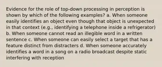 Evidence for the role of top-down processing in perception is shown by which of the following examples? a. When someone easily identifies an object even though that object is unexpected in that context (e.g., identifying a telephone inside a refrigerator) b. When someone cannot read an illegible word in a written sentence c. When someone can easily select a target that has a feature distinct from distracters d. When someone accurately identifies a word in a song on a radio broadcast despite static interfering with reception