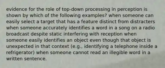 evidence for the role of top-down processing in perception is shown by which of the following examples? when someone can easily select a target that has a feature distinct from distracters when someone accurately identifies a word in a song on a radio broadcast despite static interfering with reception when someone easily identifies an object even though that object is unexpected in that context (e.g., identifying a telephone inside a refrigerator) when someone cannot read an illegible word in a written sentence.