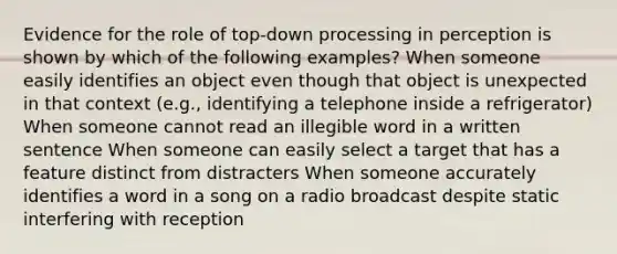 Evidence for the role of top-down processing in perception is shown by which of the following examples? When someone easily identifies an object even though that object is unexpected in that context (e.g., identifying a telephone inside a refrigerator) When someone cannot read an illegible word in a written sentence When someone can easily select a target that has a feature distinct from distracters When someone accurately identifies a word in a song on a radio broadcast despite static interfering with reception