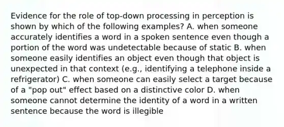 Evidence for the role of top-down processing in perception is shown by which of the following examples? A. when someone accurately identifies a word in a spoken sentence even though a portion of the word was undetectable because of static B. when someone easily identifies an object even though that object is unexpected in that context (e.g., identifying a telephone inside a refrigerator) C. when someone can easily select a target because of a "pop out" effect based on a distinctive color D. when someone cannot determine the identity of a word in a written sentence because the word is illegible