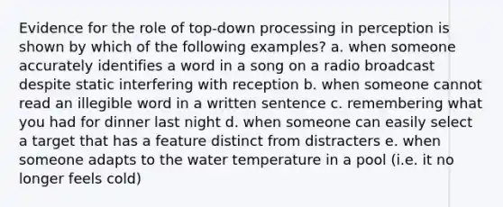 Evidence for the role of top-down processing in perception is shown by which of the following examples? a. when someone accurately identifies a word in a song on a radio broadcast despite static interfering with reception b. when someone cannot read an illegible word in a written sentence c. remembering what you had for dinner last night d. when someone can easily select a target that has a feature distinct from distracters e. when someone adapts to the water temperature in a pool (i.e. it no longer feels cold)