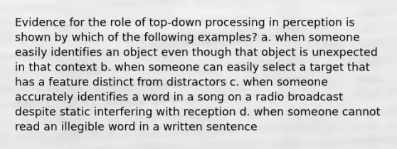 Evidence for the role of top-down processing in perception is shown by which of the following examples? a. when someone easily identifies an object even though that object is unexpected in that context b. when someone can easily select a target that has a feature distinct from distractors c. when someone accurately identifies a word in a song on a radio broadcast despite static interfering with reception d. when someone cannot read an illegible word in a written sentence