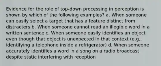 Evidence for the role of top-down processing in perception is shown by which of the following examples? a. When someone can easily select a target that has a feature distinct from distracters b. When someone cannot read an illegible word in a written sentence c. When someone easily identifies an object even though that object is unexpected in that context (e.g., identifying a telephone inside a refrigerator) d. When someone accurately identifies a word in a song on a radio broadcast despite static interfering with reception