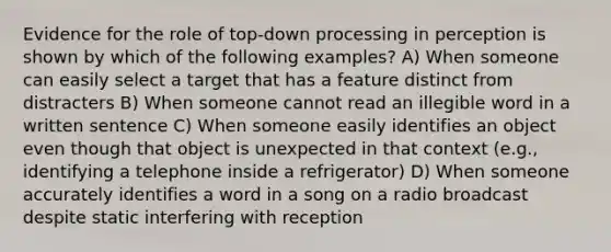 Evidence for the role of top-down processing in perception is shown by which of the following examples? A) When someone can easily select a target that has a feature distinct from distracters B) When someone cannot read an illegible word in a written sentence C) When someone easily identifies an object even though that object is unexpected in that context (e.g., identifying a telephone inside a refrigerator) D) When someone accurately identifies a word in a song on a radio broadcast despite static interfering with reception