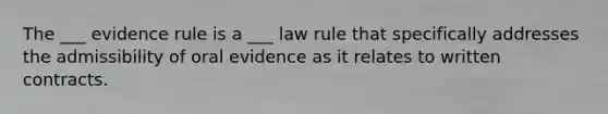 The ___ evidence rule is a ___ law rule that specifically addresses the admissibility of oral evidence as it relates to written contracts.