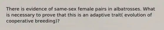 There is evidence of same-sex female pairs in albatrosses. What is necessary to prove that this is an adaptive trait( evolution of cooperative breeding)?