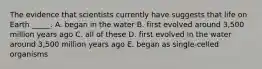 The evidence that scientists currently have suggests that life on Earth _____. A. began in the water B. first evolved around 3,500 million years ago C. all of these D. first evolved in the water around 3,500 million years ago E. began as single-celled organisms