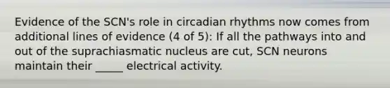 Evidence of the SCN's role in circadian rhythms now comes from additional lines of evidence (4 of 5): If all the pathways into and out of the suprachiasmatic nucleus are cut, SCN neurons maintain their _____ electrical activity.