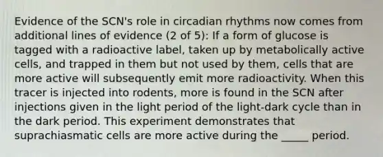 Evidence of the SCN's role in circadian rhythms now comes from additional lines of evidence (2 of 5): If a form of glucose is tagged with a radioactive label, taken up by metabolically active cells, and trapped in them but not used by them, cells that are more active will subsequently emit more radioactivity. When this tracer is injected into rodents, more is found in the SCN after injections given in the light period of the light-dark cycle than in the dark period. This experiment demonstrates that suprachiasmatic cells are more active during the _____ period.