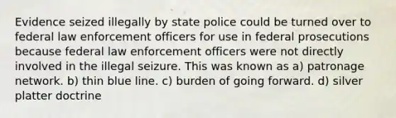 Evidence seized illegally by state police could be turned over to federal law enforcement officers for use in federal prosecutions because federal law enforcement officers were not directly involved in the illegal seizure. This was known as a) patronage network. b) thin blue line. c) burden of going forward. d) silver platter doctrine