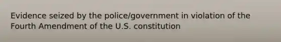 Evidence seized by the police/government in violation of the Fourth Amendment of the U.S. constitution