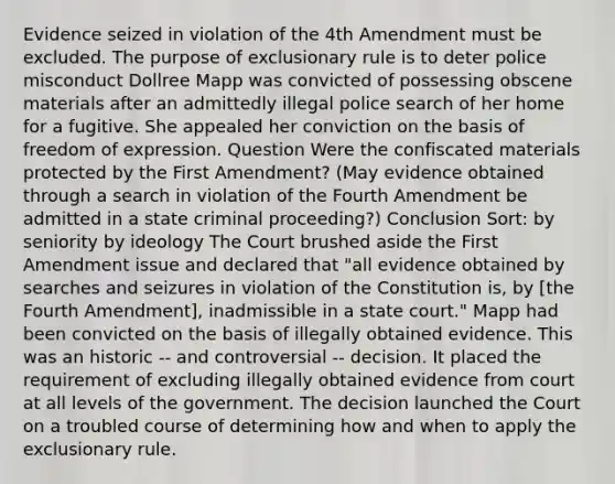 Evidence seized in violation of the 4th Amendment must be excluded. The purpose of exclusionary rule is to deter police misconduct Dollree Mapp was convicted of possessing obscene materials after an admittedly illegal police search of her home for a fugitive. She appealed her conviction on the basis of freedom of expression. Question Were the confiscated materials protected by the First Amendment? (May evidence obtained through a search in violation of the Fourth Amendment be admitted in a state criminal proceeding?) Conclusion Sort: by seniority by ideology The Court brushed aside the First Amendment issue and declared that "all evidence obtained by searches and seizures in violation of the Constitution is, by [the Fourth Amendment], inadmissible in a state court." Mapp had been convicted on the basis of illegally obtained evidence. This was an historic -- and controversial -- decision. It placed the requirement of excluding illegally obtained evidence from court at all levels of the government. The decision launched the Court on a troubled course of determining how and when to apply the exclusionary rule.