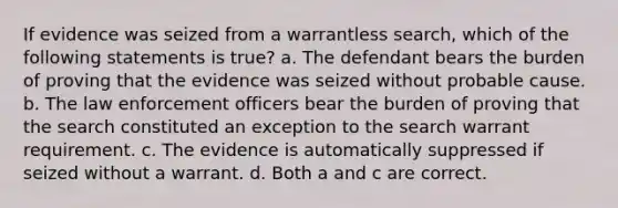 If evidence was seized from a warrantless search, which of the following statements is true? a. The defendant bears the burden of proving that the evidence was seized without probable cause. b. The law enforcement officers bear the burden of proving that the search constituted an exception to the search warrant requirement. c. The evidence is automatically suppressed if seized without a warrant. d. Both a and c are correct.