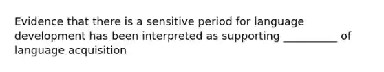 Evidence that there is a sensitive period for language development has been interpreted as supporting __________ of language acquisition