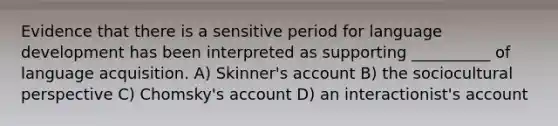 Evidence that there is a sensitive period for language development has been interpreted as supporting __________ of language acquisition. A) Skinner's account B) the sociocultural perspective C) Chomsky's account D) an interactionist's account