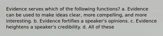 Evidence serves which of the following functions? a. Evidence can be used to make ideas clear, more compelling, and more interesting. b. Evidence fortifies a speaker's opinions. c. Evidence heightens a speaker's credibility. d. All of these