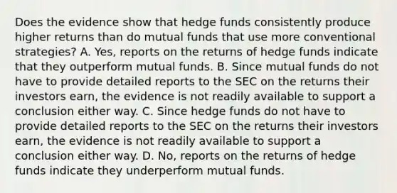 Does the evidence show that hedge funds consistently produce higher returns than do mutual funds that use more conventional​ strategies? A. ​Yes, reports on the returns of hedge funds indicate that they outperform mutual funds. B. Since mutual funds do not have to provide detailed reports to the SEC on the returns their investors​ earn, the evidence is not readily available to support a conclusion either way. C. Since hedge funds do not have to provide detailed reports to the SEC on the returns their investors​ earn, the evidence is not readily available to support a conclusion either way. D. ​No, reports on the returns of hedge funds indicate they underperform mutual funds.